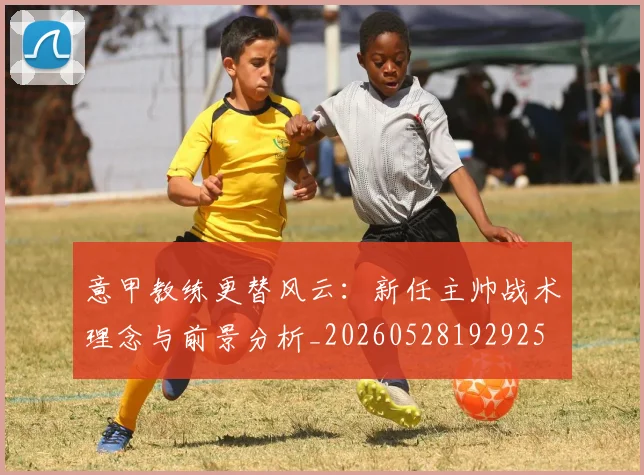 意甲教练更替风云:新任主帅战术理念与前景分析_20260528192925